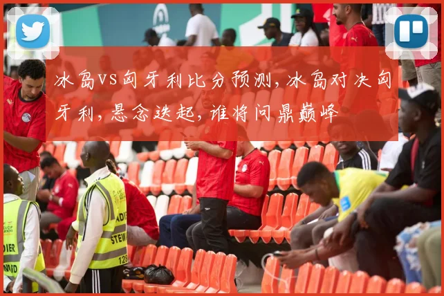 冰岛vs匈牙利比分预测,冰岛对决匈牙利,悬念迭起,谁将问鼎巅峰