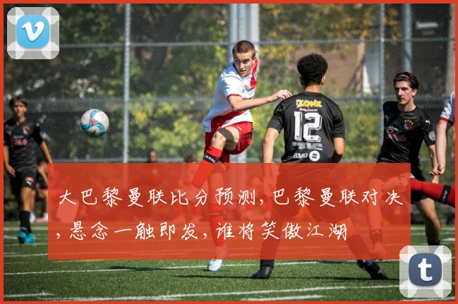 大巴黎曼联比分预测,巴黎曼联对决,悬念一触即发,谁将笑傲江湖
