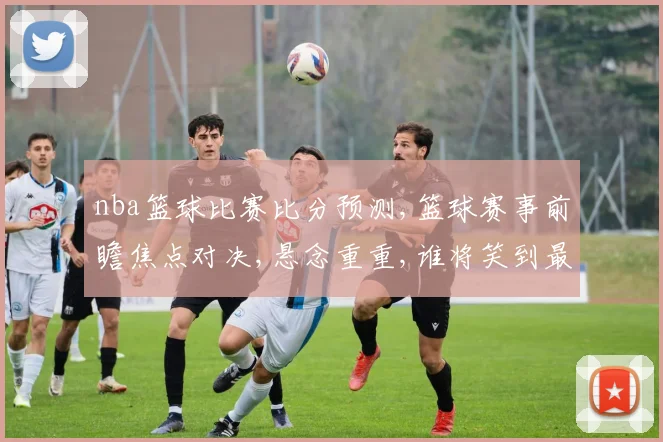 nba篮球比赛比分预测,篮球赛事前瞻焦点对决,悬念重重,谁将笑到最后