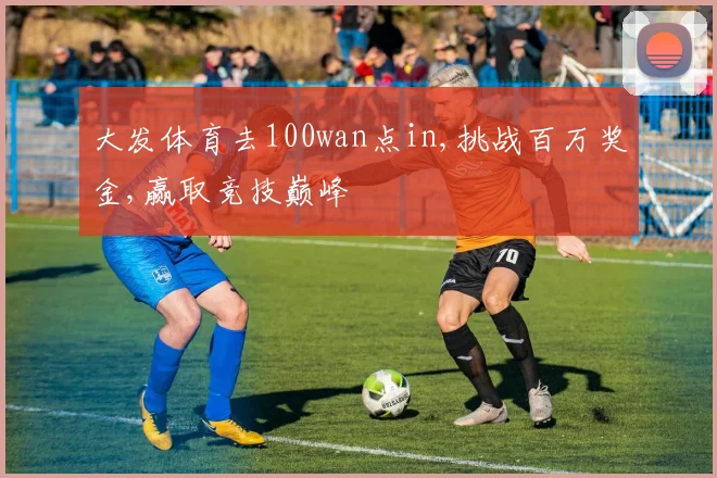 大发体育去100wan点in,挑战百万奖金,赢取竞技巅峰