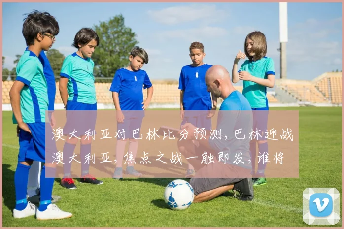 澳大利亚对巴林比分预测,巴林迎战澳大利亚,焦点之战一触即发,谁将笑到最后