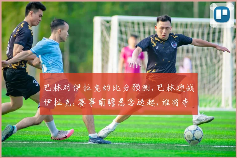 巴林对伊拉克的比分预测,巴林迎战伊拉克,赛事前瞻悬念迭起,谁将夺冠